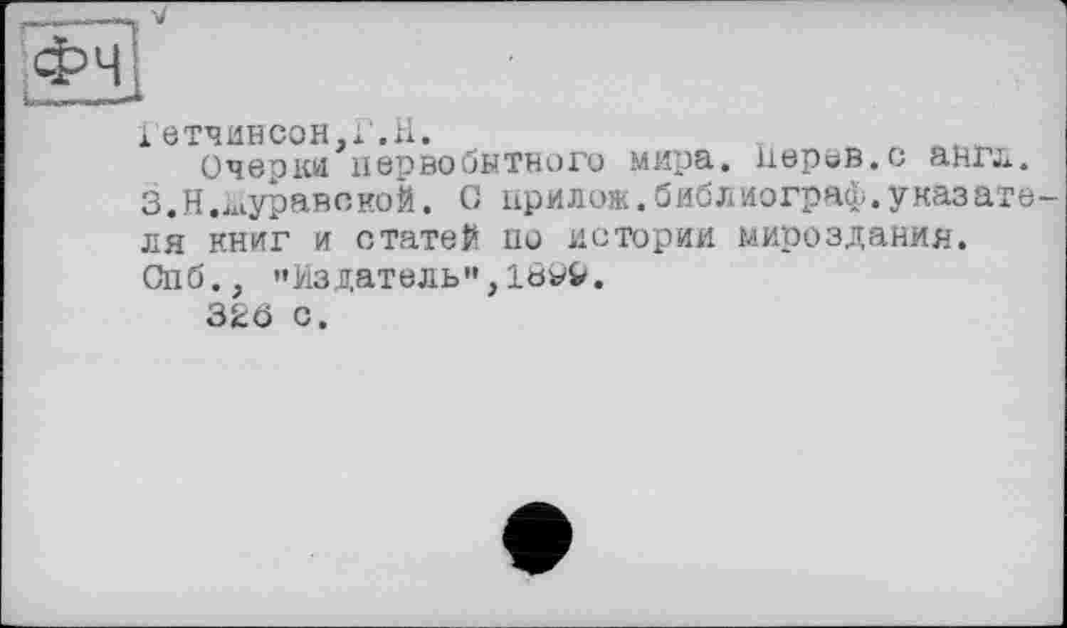 ﻿Гетчинсон.х.H.
Очерки первобытного мира, нерев.с англ. З.Н.муравекой. С прилож.библиограф.указателя книг и статей по истории мироздания. Спб., ’’Издатель", 18*9.
326 с.